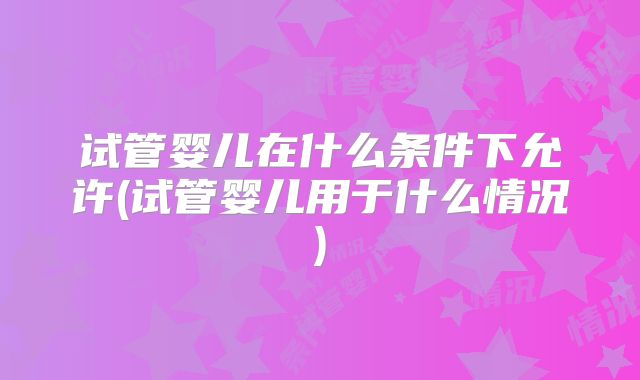 试管婴儿在什么条件下允许(试管婴儿用于什么情况)