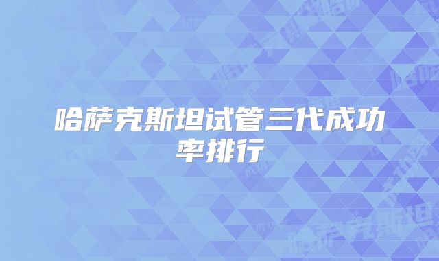 哈萨克斯坦试管三代成功率排行