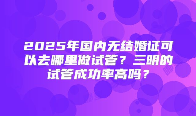 2025年国内无结婚证可以去哪里做试管？三明的试管成功率高吗？