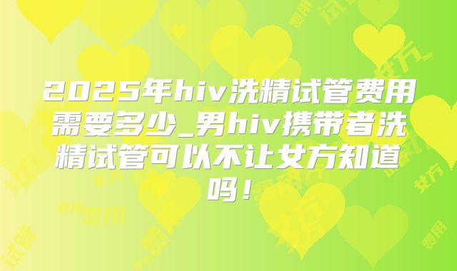 2025年hiv洗精试管费用需要多少_男hiv携带者洗精试管可以不让女方知道吗！