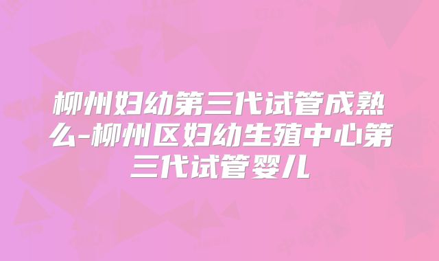 柳州妇幼第三代试管成熟么-柳州区妇幼生殖中心第三代试管婴儿