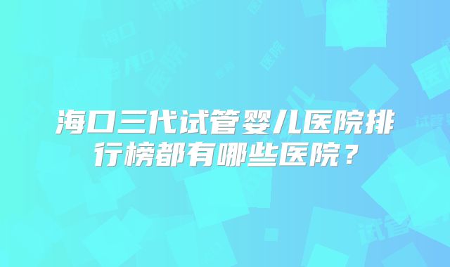 海口三代试管婴儿医院排行榜都有哪些医院？