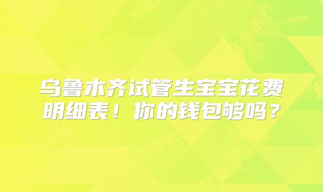 乌鲁木齐试管生宝宝花费明细表!你的钱包够吗?