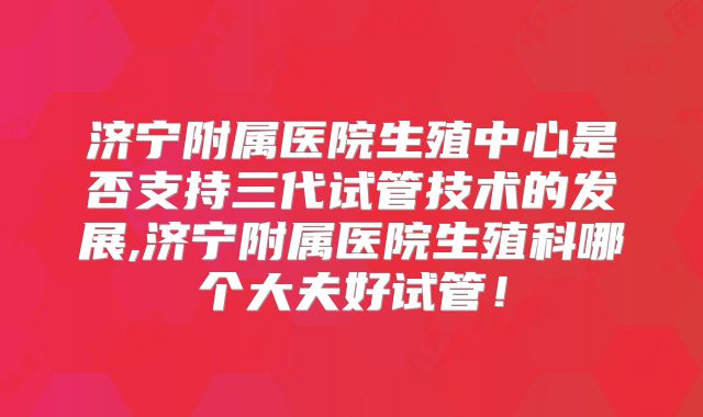 济宁附属医院生殖中心是否支持三代试管技术的发展,济宁附属医院生殖科哪个大夫好试管！