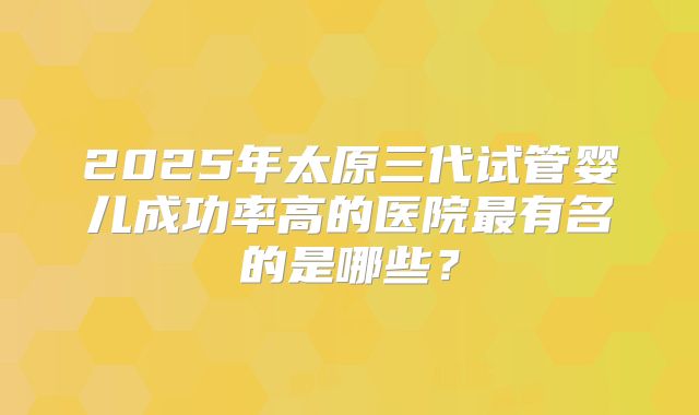 2025年太原三代试管婴儿成功率高的医院最有名的是哪些？