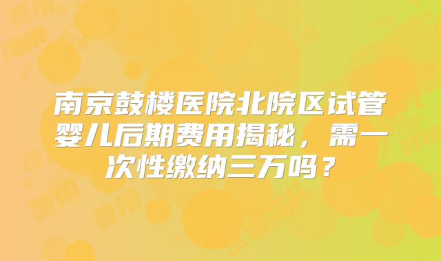 南京鼓楼医院北院区试管婴儿后期费用揭秘，需一次性缴纳三万吗？