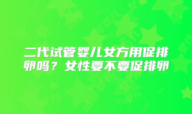 二代试管婴儿女方用促排卵吗？女性要不要促排卵
