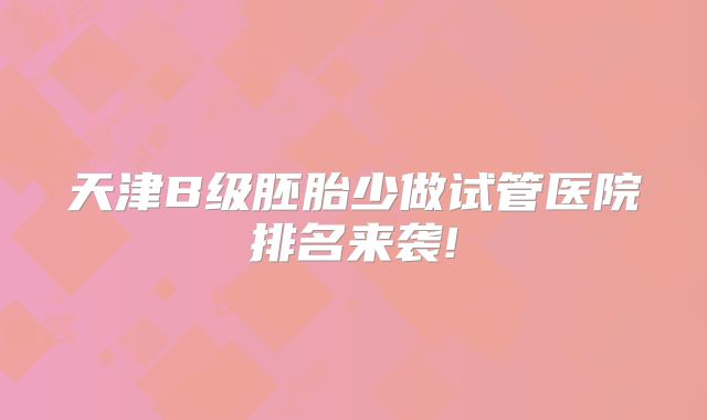 天津B级胚胎少做试管医院排名来袭!