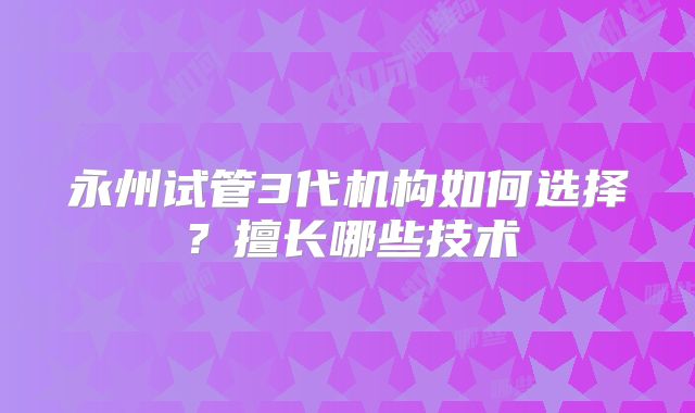永州试管3代机构如何选择？擅长哪些技术