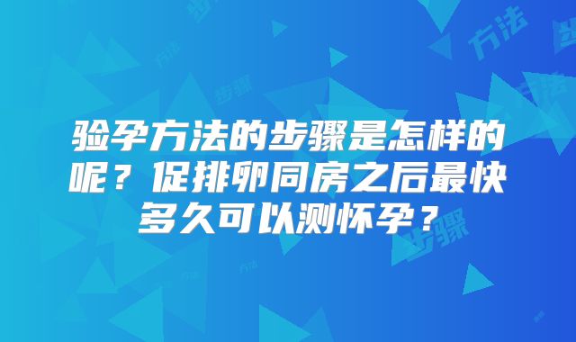 验孕方法的步骤是怎样的呢？促排卵同房之后最快多久可以测怀孕？