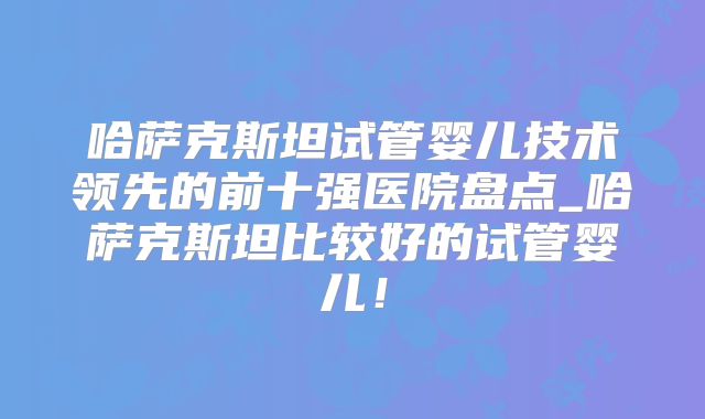 哈萨克斯坦试管婴儿技术领先的前十强医院盘点_哈萨克斯坦比较好的试管婴儿！