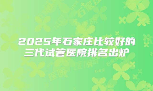 2025年石家庄比较好的三代试管医院排名出炉