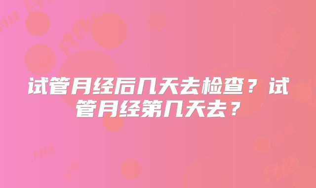 试管月经后几天去检查？试管月经第几天去？