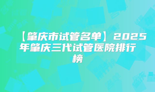 【肇庆市试管名单】2025年肇庆三代试管医院排行榜