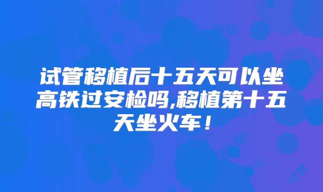 试管移植后十五天可以坐高铁过安检吗,移植第十五天坐火车!
