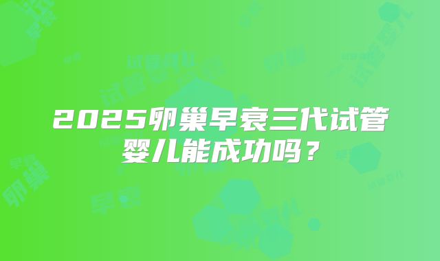 2025卵巢早衰三代试管婴儿能成功吗？