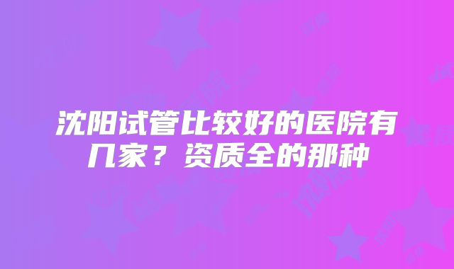 沈阳试管比较好的医院有几家？资质全的那种