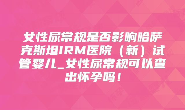 女性尿常规是否影响哈萨克斯坦IRM医院（新）试管婴儿_女性尿常规可以查出怀孕吗！