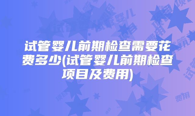 试管婴儿前期检查需要花费多少(试管婴儿前期检查项目及费用)