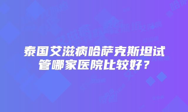 泰国艾滋病哈萨克斯坦试管哪家医院比较好？
