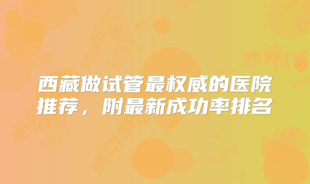 西藏做试管最权威的医院推荐,附最新成功率排名