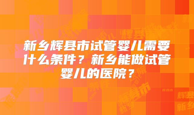 新乡辉县市试管婴儿需要什么条件？新乡能做试管婴儿的医院？