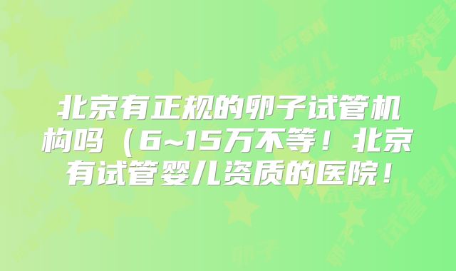 北京有正规的卵子试管机构吗(6~15万不等!北京有试管婴儿资质的医院!