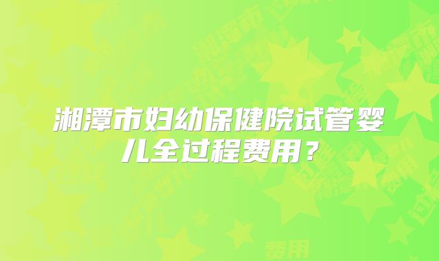 湘潭市妇幼保健院试管婴儿全过程费用?