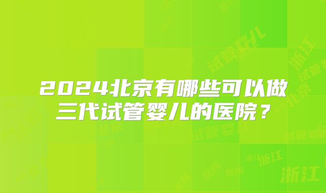 2024北京有哪些可以做三代试管婴儿的医院？