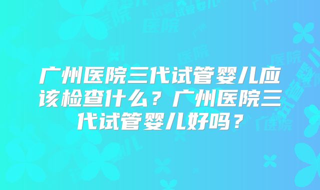 广州医院三代试管婴儿应该检查什么?广州医院三代试管婴儿好吗?