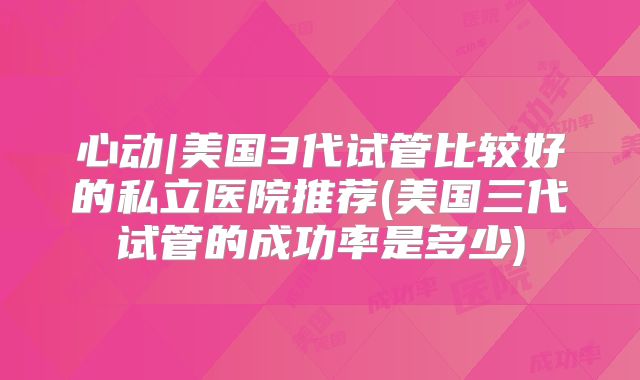 心动|美国3代试管比较好的私立医院推荐(美国三代试管的成功率是多少)