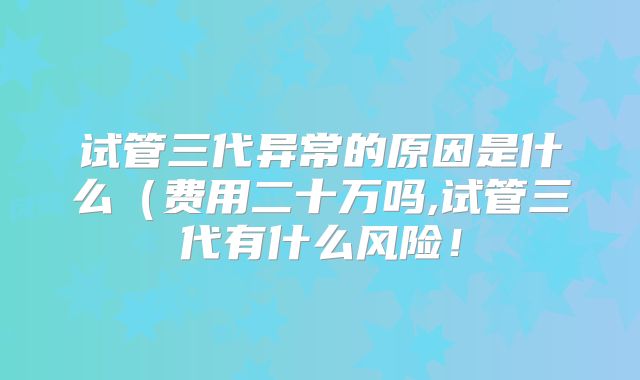 试管三代异常的原因是什么（费用二十万吗,试管三代有什么风险！