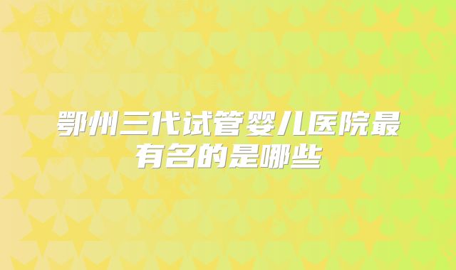 鄂州三代试管婴儿医院最有名的是哪些