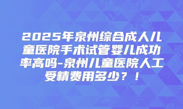 2025年泉州综合成人儿童医院手术试管婴儿成功率高吗-泉州儿童医院人工受精费用多少？！