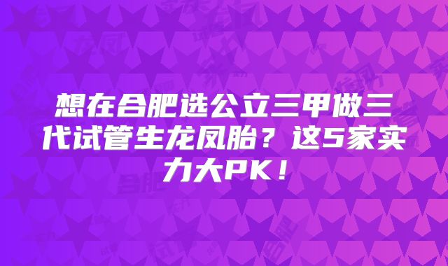 想在合肥选公立三甲做三代试管生龙凤胎？这5家实力大PK！