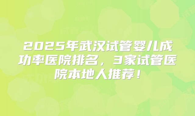 2025年武汉试管婴儿成功率医院排名,3家试管医院本地人推荐!