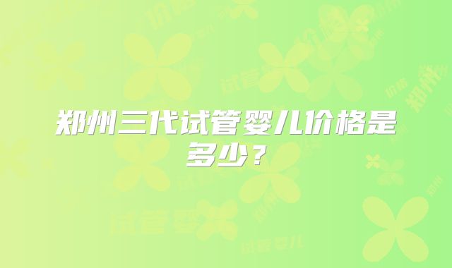郑州三代试管婴儿价格是多少?
