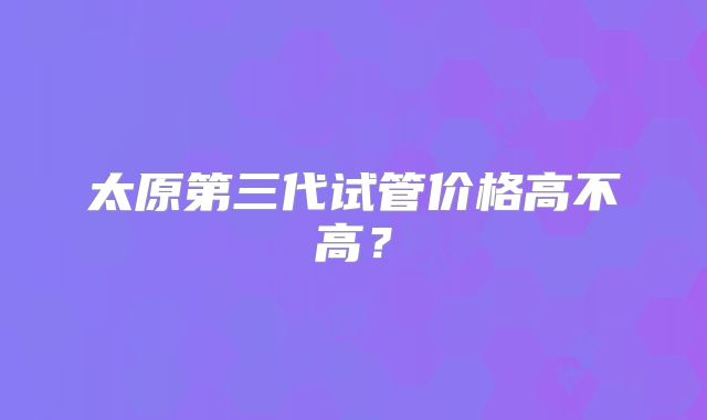 太原第三代试管价格高不高？