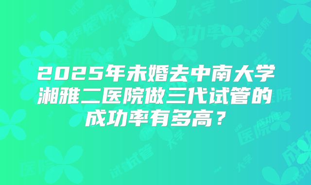 2025年未婚去中南大学湘雅二医院做三代试管的成功率有多高？