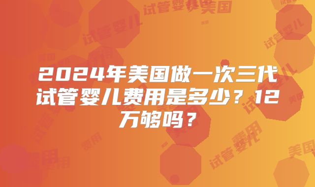 2024年美国做一次三代试管婴儿费用是多少？12万够吗？