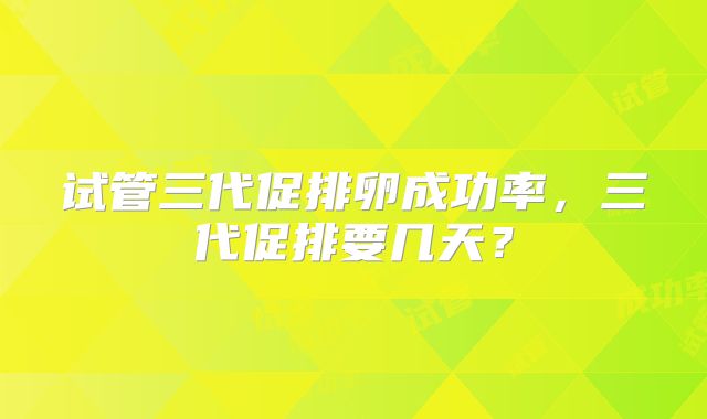 试管三代促排卵成功率,三代促排要几天?