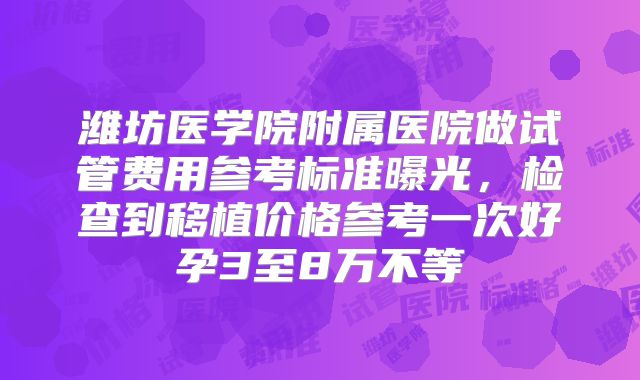 潍坊医学院附属医院做试管费用参考标准曝光，检查到移植价格参考一次好孕3至8万不等