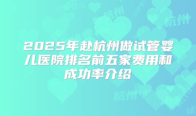 2025年赴杭州做试管婴儿医院排名前五家费用和成功率介绍