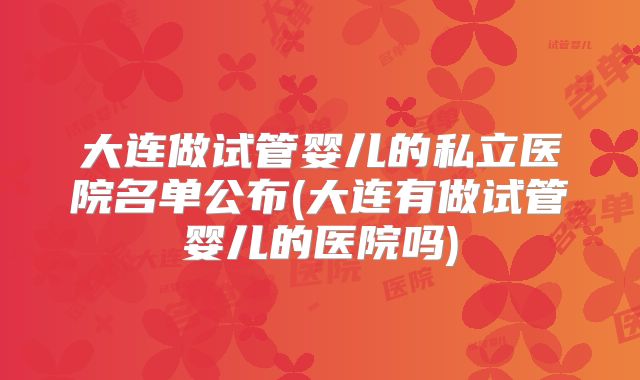 大连做试管婴儿的私立医院名单公布(大连有做试管婴儿的医院吗)