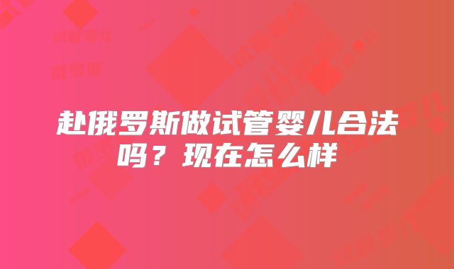 赴俄罗斯做试管婴儿合法吗?现在怎么样