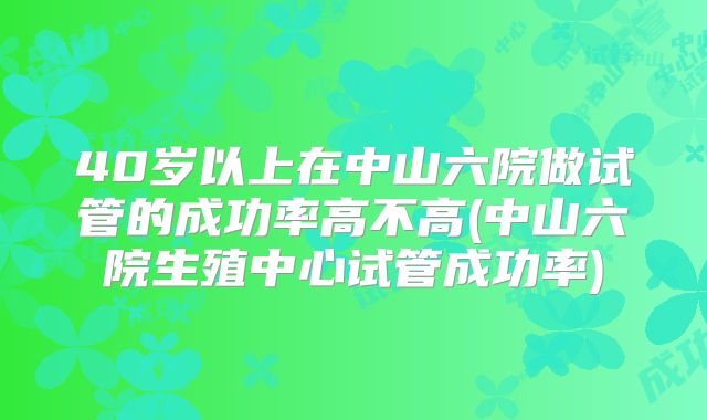 40岁以上在中山六院做试管的成功率高不高(中山六院生殖中心试管成功率)