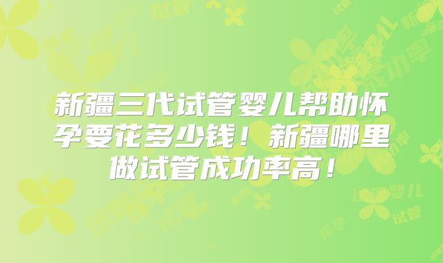新疆三代试管婴儿帮助怀孕要花多少钱!新疆哪里做试管成功率高!