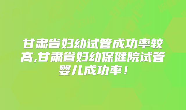 甘肃省妇幼试管成功率较高,甘肃省妇幼保健院试管婴儿成功率!