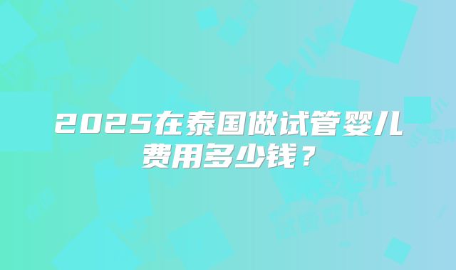 2025在泰国做试管婴儿费用多少钱？