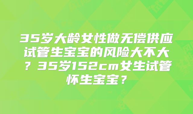 35岁大龄女性做无偿供应试管生宝宝的风险大不大?35岁152cm女生试管怀生宝宝?